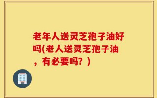 老年人送灵芝孢子油好吗(老人送灵芝孢子油，有必要吗？)
