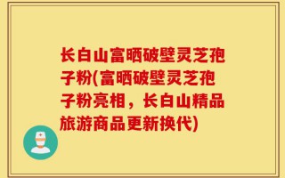 长白山富晒破壁灵芝孢子粉(富晒破壁灵芝孢子粉亮相，长白山精品旅游商品更新换代)