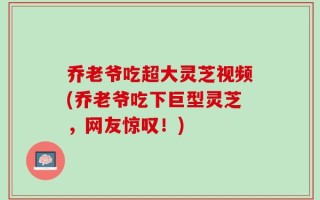乔老爷吃超大灵芝视频(乔老爷吃下巨型灵芝，网友惊叹！)