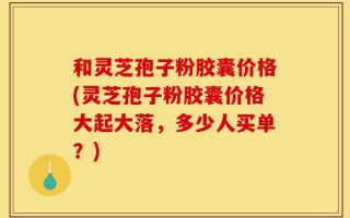 和灵芝孢子粉胶囊价格(灵芝孢子粉胶囊价格大起大落，多少人买单？)