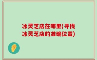 冰灵芝店在哪里(寻找冰灵芝店的准确位置)