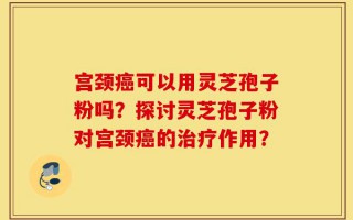 宫颈癌可以用灵芝孢子粉吗？探讨灵芝孢子粉对宫颈癌的治疗作用？
