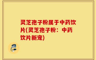 灵芝孢子粉属于中药饮片(灵芝孢子粉：中药饮片新宠)