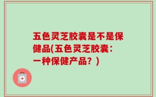 五色灵芝胶囊是不是保健品(五色灵芝胶囊：一种保健产品？)