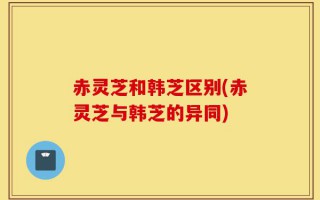 赤灵芝和韩芝区别(赤灵芝与韩芝的异同)