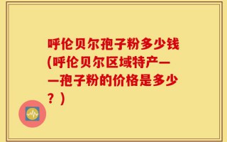 呼伦贝尔孢子粉多少钱(呼伦贝尔区域特产——孢子粉的价格是多少？)