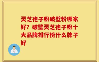 灵芝孢子粉破壁粉哪家好？破壁灵芝孢子粉十大品牌排行榜什么牌子好