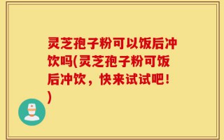 灵芝孢子粉可以饭后冲饮吗(灵芝孢子粉可饭后冲饮，快来试试吧！)