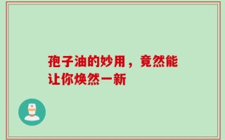 孢子油的妙用，竟然能让你焕然一新