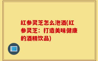 红参灵芝怎么泡酒(红参灵芝：打造美味健康的酒精饮品)