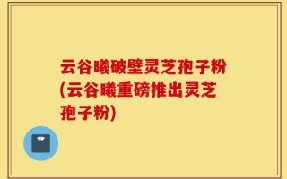 云谷曦破壁灵芝孢子粉(云谷曦重磅推出灵芝孢子粉)