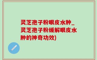 灵芝孢子粉眼皮水肿_灵芝孢子粉缓解眼皮水肿的神奇功效)