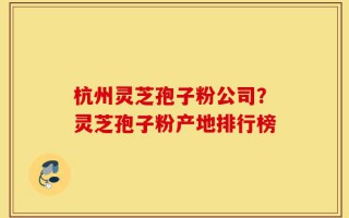 杭州灵芝孢子粉公司？灵芝孢子粉产地排行榜