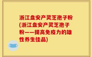 浙江盘安产灵芝孢子粉(浙江盘安产灵芝孢子粉——提高免疫力的雄性养生佳品)