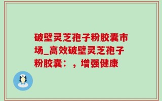 破壁灵芝孢子粉胶囊市场_高效破壁灵芝孢子粉胶囊：，增强健康