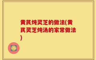 黄芪炖灵芝的做法(黄芪灵芝炖汤的家常做法)