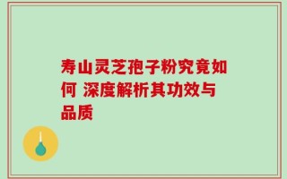 寿山灵芝孢子粉究竟如何 深度解析其功效与品质