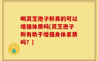 喝灵芝孢子粉真的可以增强体质吗(灵芝孢子粉有助于增强身体素质吗？)