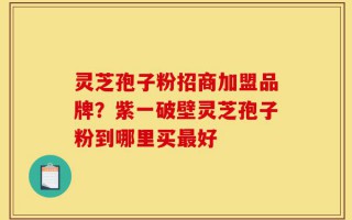 灵芝孢子粉招商加盟品牌？紫一破壁灵芝孢子粉到哪里买最好