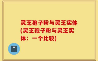 灵芝孢子粉与灵芝实体(灵芝孢子粉与灵芝实体：一个比较)