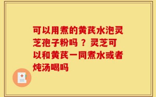 可以用煮的黄芪水泡灵芝孢子粉吗 ？灵芝可以和黄芪一同煮水或者炖汤喝吗