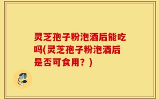 灵芝孢子粉泡酒后能吃吗(灵芝孢子粉泡酒后是否可食用？)