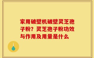 家用破壁机破壁灵芝孢子粉？灵芝孢子粉功效与作用及用量是什么