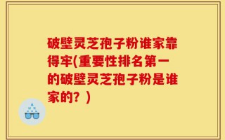 破壁灵芝孢子粉谁家靠得牢(重要性排名第一的破壁灵芝孢子粉是谁家的？)
