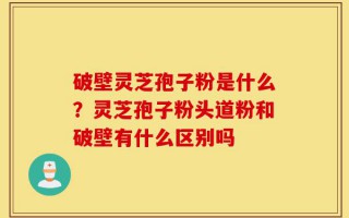 破壁灵芝孢子粉是什么？灵芝孢子粉头道粉和破壁有什么区别吗