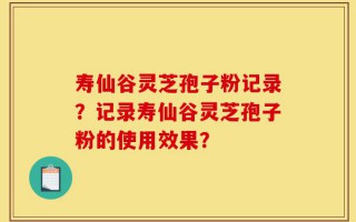 寿仙谷灵芝孢子粉记录？记录寿仙谷灵芝孢子粉的使用效果？