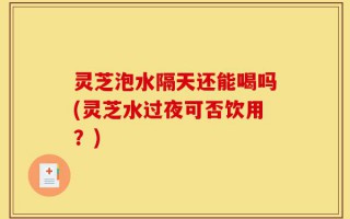 灵芝泡水隔天还能喝吗(灵芝水过夜可否饮用？)