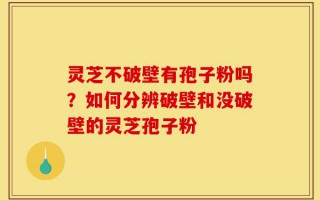 灵芝不破壁有孢子粉吗？如何分辨破壁和没破壁的灵芝孢子粉