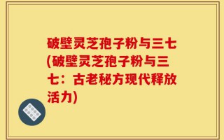 破壁灵芝孢子粉与三七(破壁灵芝孢子粉与三七：古老秘方现代释放活力)