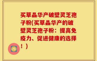 买草晶华产破壁灵芝孢子粉(买草晶华产的破壁灵芝孢子粉：提高免疫力、促进健康的选择！)