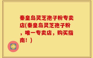 秦皇岛灵芝孢子粉专卖店(秦皇岛灵芝孢子粉，唯一专卖店，购买指南！)