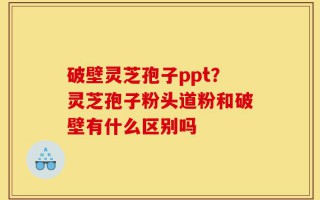 破壁灵芝孢子ppt？灵芝孢子粉头道粉和破壁有什么区别吗