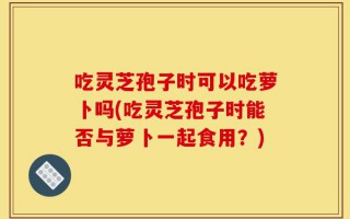 吃灵芝孢子时可以吃萝卜吗(吃灵芝孢子时能否与萝卜一起食用？)