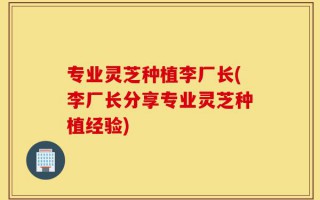 专业灵芝种植李厂长(李厂长分享专业灵芝种植经验)