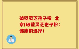 破壁灵芝孢子粉  北京(破壁灵芝孢子粉：健康的选择)