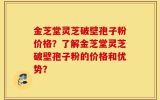 金芝堂灵芝破壁孢子粉价格？了解金芝堂灵芝破壁孢子粉的价格和优势？