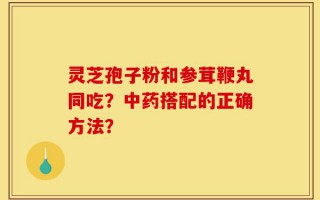 灵芝孢子粉和参茸鞭丸同吃？中药搭配的正确方法？