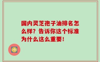 国内灵芝孢子油排名怎么样？告诉你这个标准为什么这么重要！