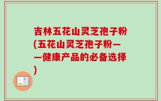 吉林五花山灵芝孢子粉(五花山灵芝孢子粉——健康产品的必备选择)