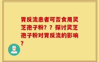 胃反流患者可否食用灵芝孢子粉？？探讨灵芝孢子粉对胃反流的影响？