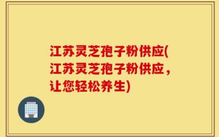 江苏灵芝孢子粉供应(江苏灵芝孢子粉供应，让您轻松养生)