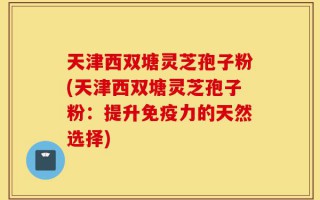 天津西双塘灵芝孢子粉(天津西双塘灵芝孢子粉：提升免疫力的天然选择)