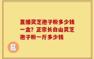 直播灵芝孢子粉多少钱一盒？正宗长白山灵芝孢子粉一斤多少钱