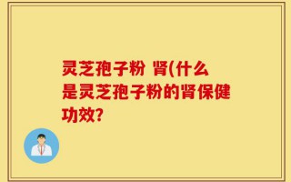 灵芝孢子粉 肾(什么是灵芝孢子粉的肾保健功效？