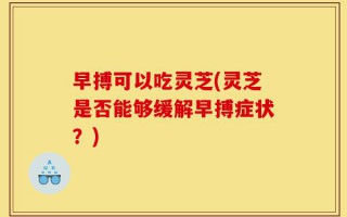 早搏可以吃灵芝(灵芝是否能够缓解早搏症状？)