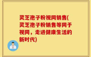 灵芝孢子粉视同销售(灵芝孢子粉销售等同于视同，走进健康生活的新时代)